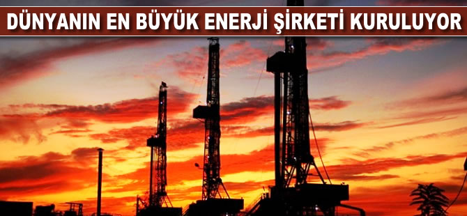 Dünyanın en büyük enerji şirketi doğuyor