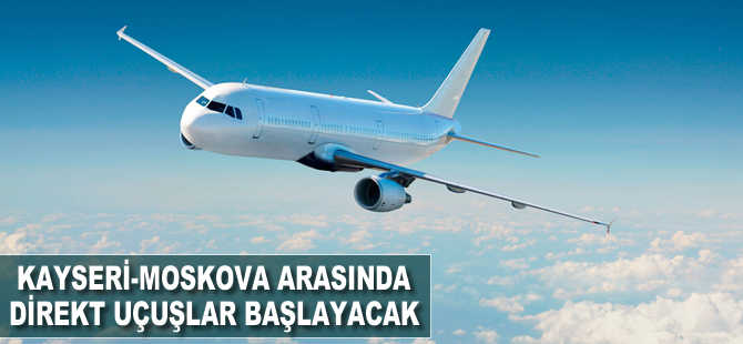 Kayseri-Moskova arasında direkt uçuşlar başlayacak