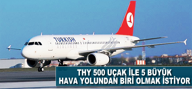 THY 500 uçak ile 5 büyük hava yollarından bili olmak istiyor