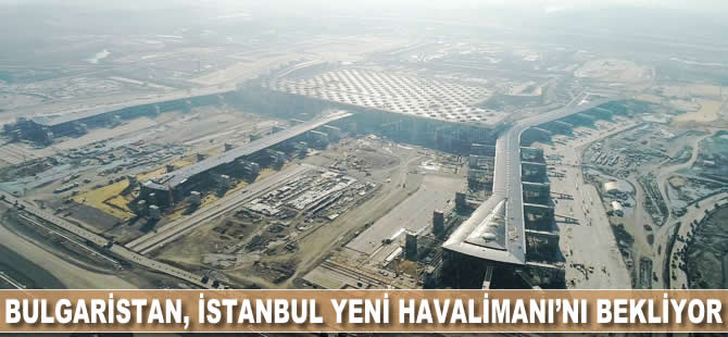 Bulgaristan İstanbul Yeni Havalimanı'nı bekliyor