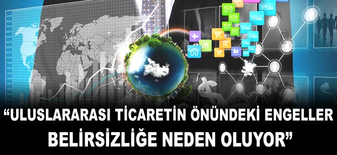 "Uluslararası ticaretin önündeki engeller belirsizliğe neden oluyor"