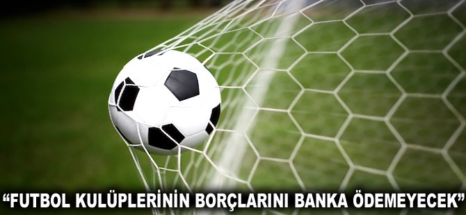 "Futbol Kulüplerinin borçlarını Banka ödemeyecek"