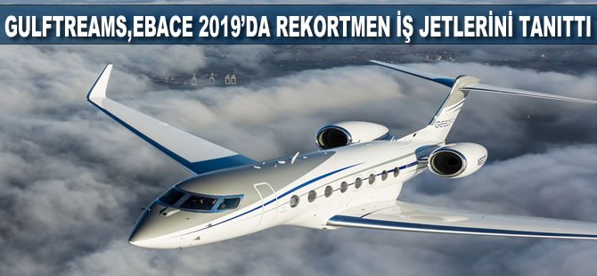 Gulfstream, EBACE 2019'da rekortmen iş jetlerini tanıttı