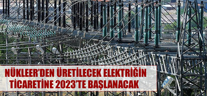 Nükleerden üretilecek elektriğin ticaretine 2023'te başlanacak