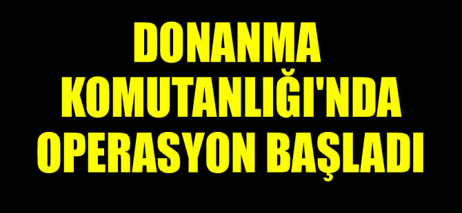 Donanma Komutanlığı'nda operasyon başladı