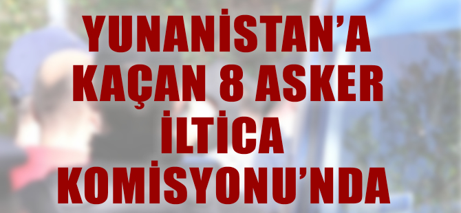 Yunanistan'a kaçan darbeciler İltica Komisyonunda mülakata alındı