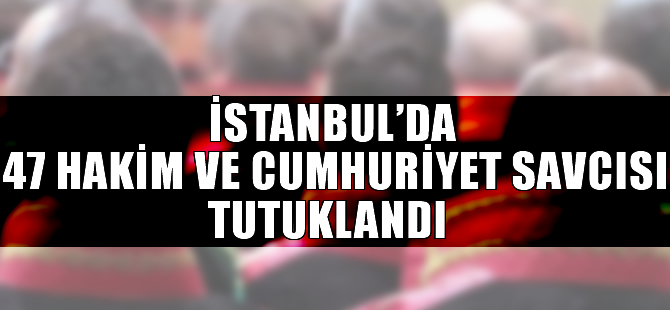 İstanbul'da 47 hakim ve cumhuriyet savcısı tutuklandı