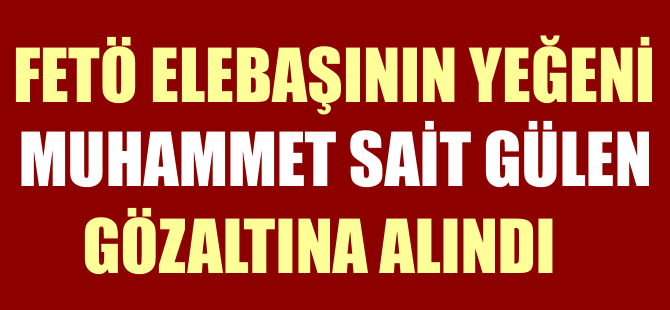 FETÖ elebaşının yeğeni Muhammet Sait Gülen gözaltına alındı