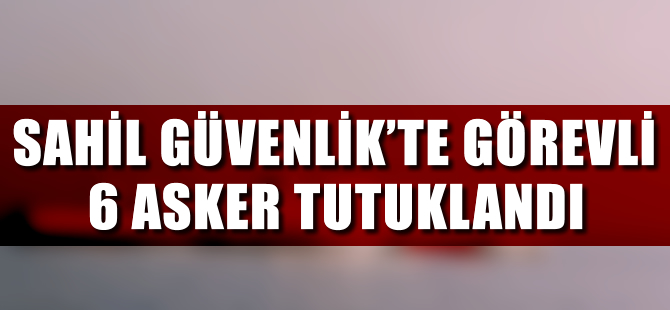 Sahil Güvenlik'te görevli 6 asker tutuklandı