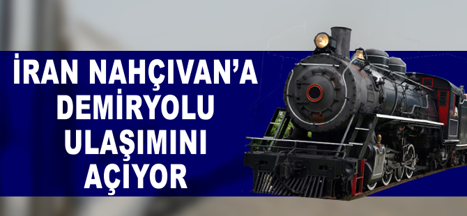 İran, Nahçıvan’a demiryolu ulaşımını açıyor