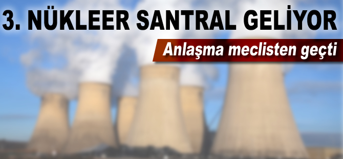 3. nükleer santral geliyor: Anlaşma Meclis'ten geçti