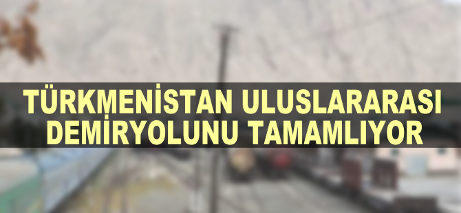 Türkmenistan uluslarası demiryolunu tamamlıyor