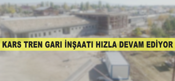 Kars Tren Garı inşaatı hızla devam ediyor