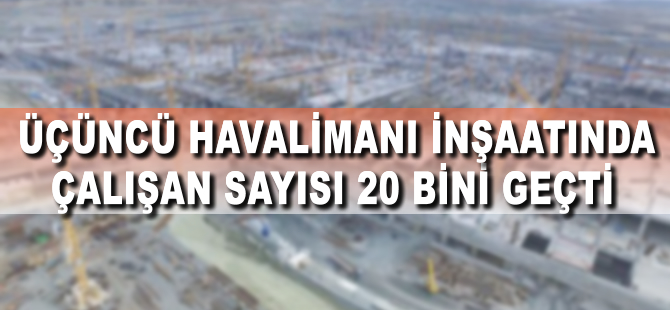 Üçüncü Havalimanı inşaatında çalışan sayısı 20 bine çıktı