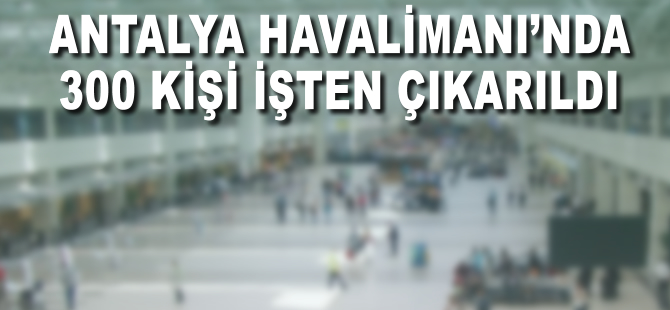 Antalya Havalimanı'nda 300 kişi işten çıkarıldı