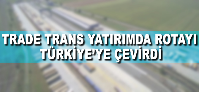 Trade Trans, yatırımda rotayı Türkiye’ye çevirdi