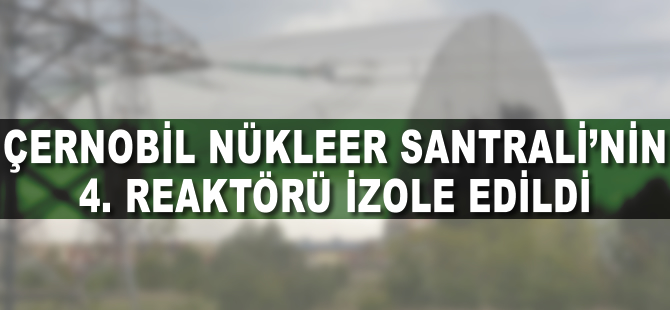 Çernobil Nükleer Santrali’nin 4. reaktörü izole edildi