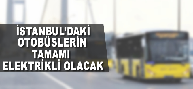 İstanbul'daki otobüslerin tamamı elektrikliye dönüşecek