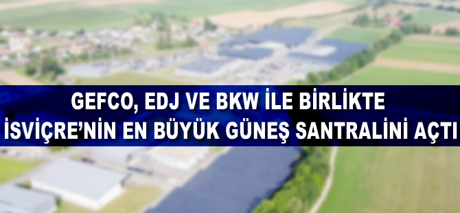 GEFCO, EDJ ve BKW ile birlikte İsviçre'nin en büyük güneş enerji santralini açtı