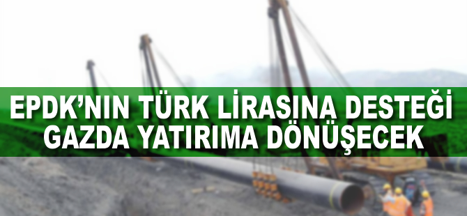 EPDK'nın Türk lirasına desteği gazda yatırıma dönüşecek