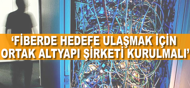 'Fiberde hedefe ulaşmak için ortak altyapı şirketi kurulmalı'