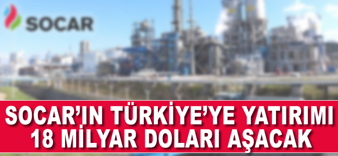 SOCAR'ın Türkiye'ye yatırımı 18 milyar doları aşacak