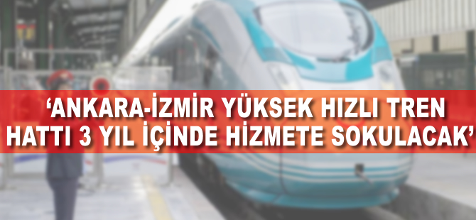 'Ankara-İzmir Yüksek Hızlı Tren hattı 3 yıl içinde hizmete sokulacak'