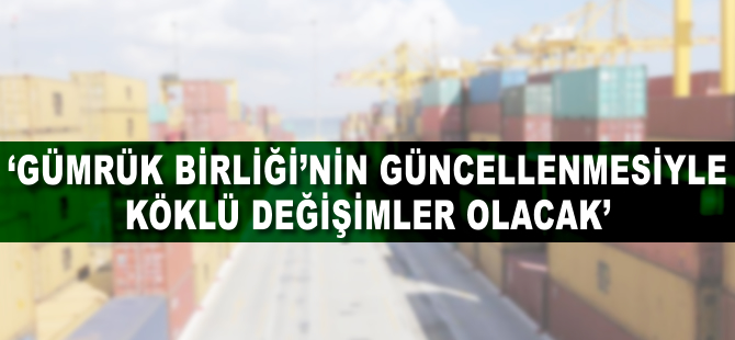 'Gümrük Birliği'nin güncellenmesiyle köklü değişimler olacak'