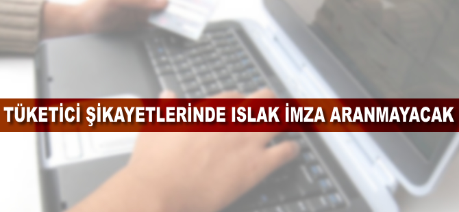 Tüketici şikayetlerinde ıslak imza aranmayacak