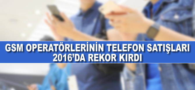 GSM operatörlerinin telefon satışları 2016'da rekor kırdı