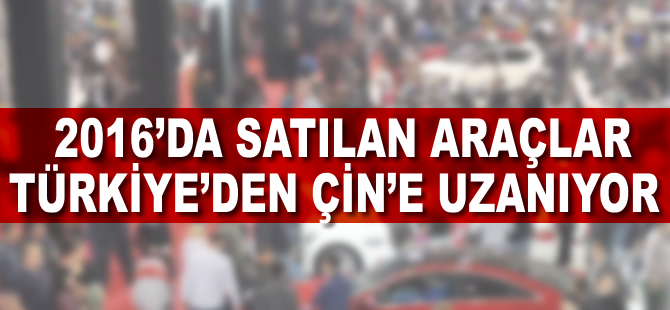 2016'da satılan araçlar Türkiye'den Çin'e uzanıyor