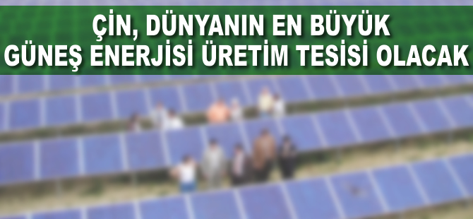 Çin, dünyanın en büyük güneş enerjisi üretim tesisi olacak