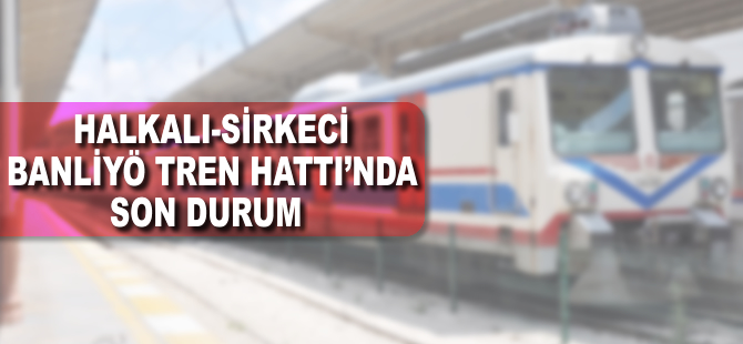 Halkalı-Sirkeci banliyö tren hattında son durum