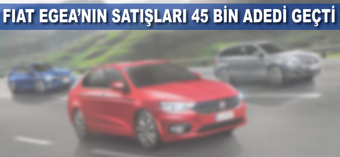 Fiat Egea'nın satışları 45 bin adedi geçti