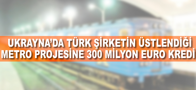 Ukrayna’da Türk şirketin üstlendiği metro projesine 300 milyon euro kredi