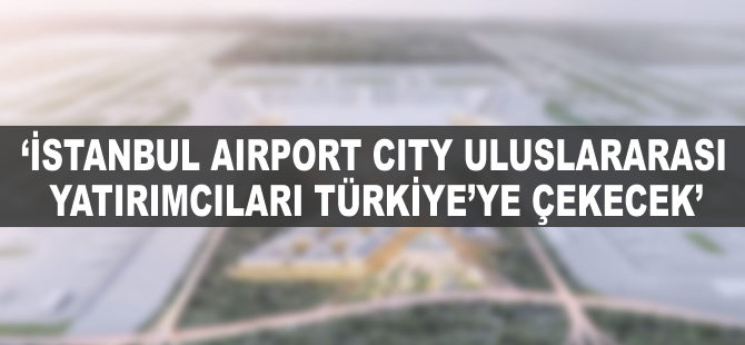 "İstanbul Airport City uluslararası yatırımcıları Türkiye'ye çekecek"