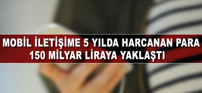 Mobil iletişime 5 yılda harcanan para 150 milyar liraya yaklaştı