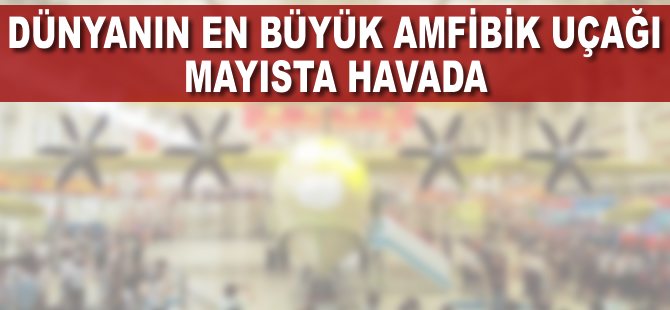 Dünyanın en büyük amfibik uçağı mayısta havada