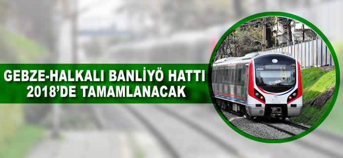 Gebze-Halkalı Banliyö Hattı 2018'de tamamlanacak